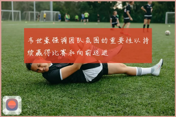 韦世豪强调团队氛围的重要性以持续赢得比赛和向前迈进
