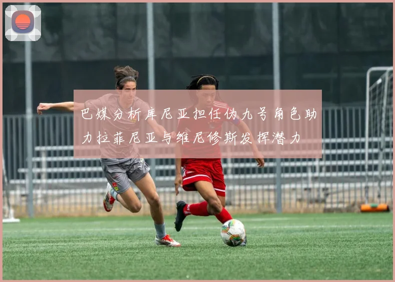 巴媒分析库尼亚担任伪九号角色助力拉菲尼亚与维尼修斯发挥潜力