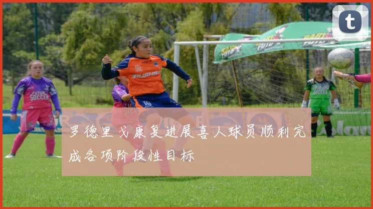 罗德里戈康复进展喜人球员顺利完成各项阶段性目标