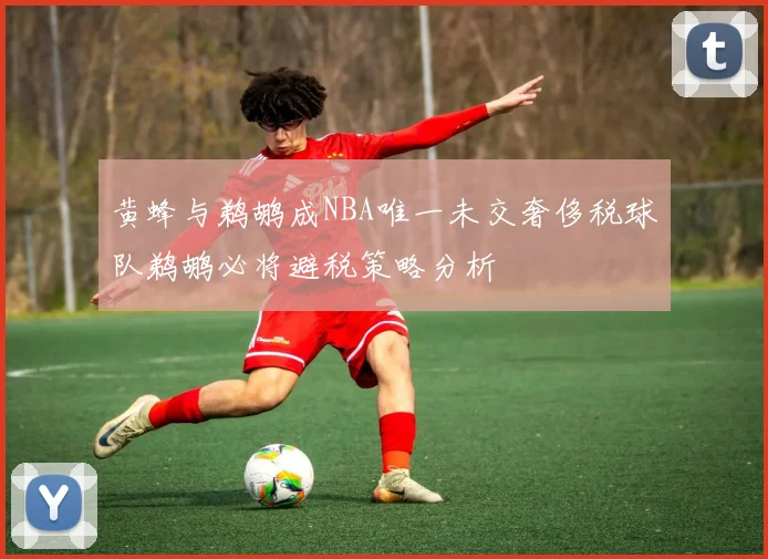 黄蜂与鹈鹕成NBA唯一未交奢侈税球队鹈鹕必将避税策略分析