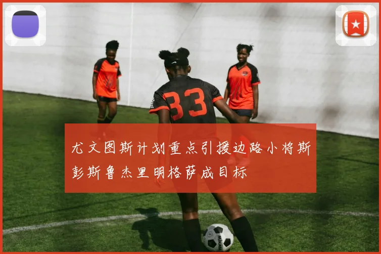 尤文图斯计划重点引援边路小将斯彭斯鲁杰里明格萨成目标