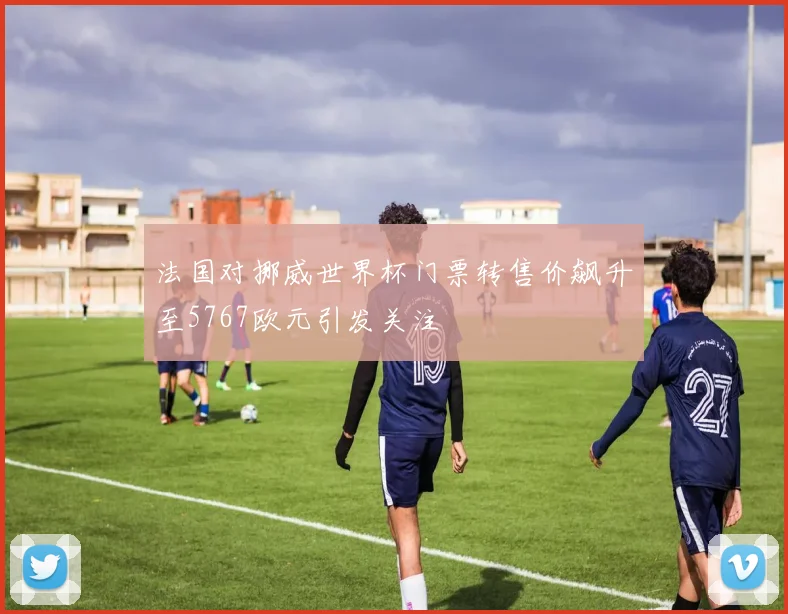 法国对挪威世界杯门票转售价飙升至5767欧元引发关注