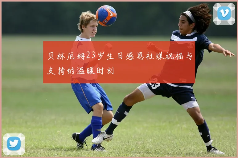 贝林厄姆23岁生日感恩社媒祝福与支持的温暖时刻