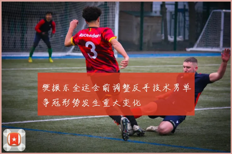 樊振东全运会前调整反手技术男单争冠形势发生重大变化