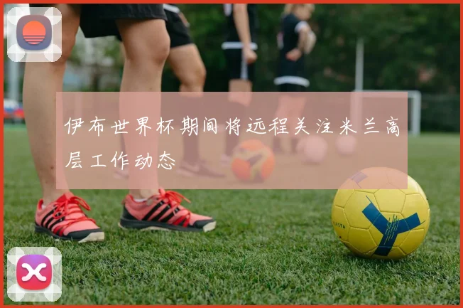 伊布世界杯期间将远程关注米兰高层工作动态