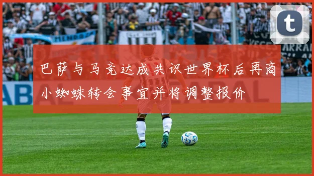 巴萨与马竞达成共识世界杯后再商小蜘蛛转会事宜并将调整报价