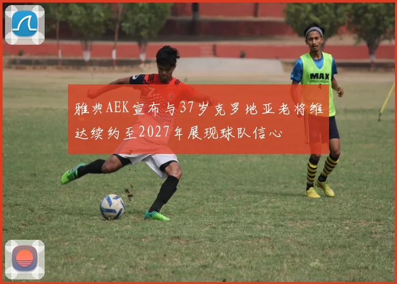 雅典AEK宣布与37岁克罗地亚老将维达续约至2027年展现球队信心