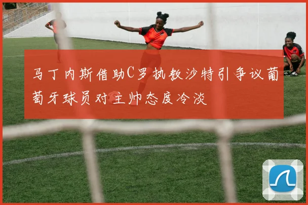 马丁内斯借助C罗执教沙特引争议葡萄牙球员对主帅态度冷淡