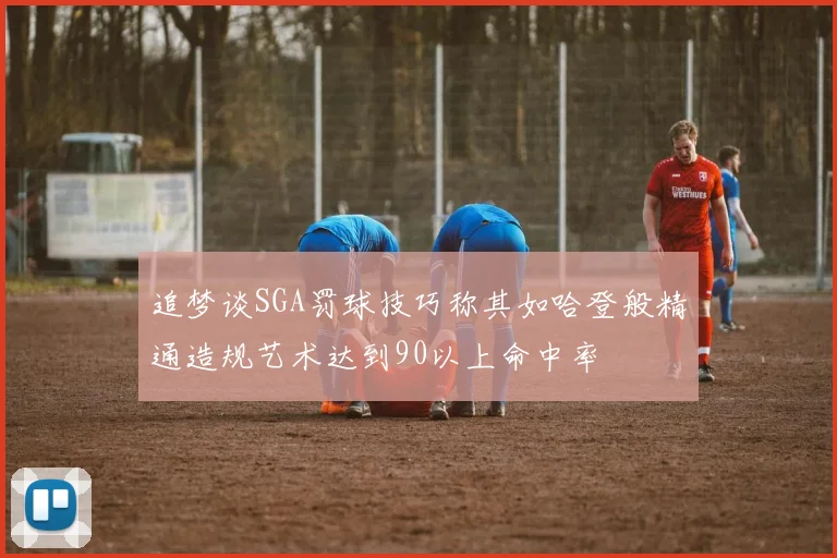追梦谈SGA罚球技巧称其如哈登般精通造规艺术达到90以上命中率