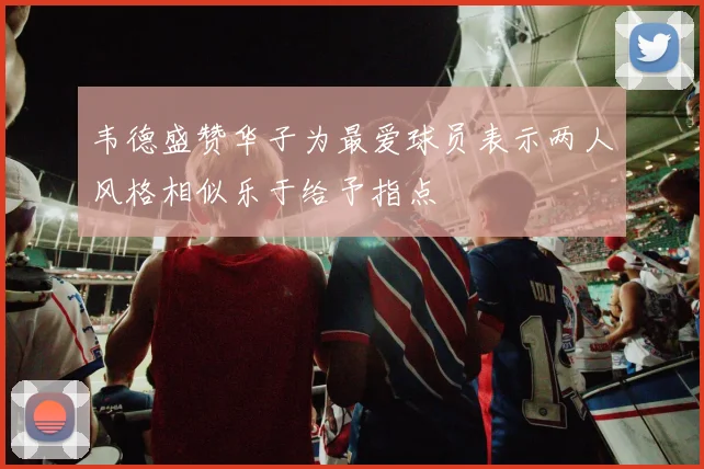 韦德盛赞华子为最爱球员表示两人风格相似乐于给予指点