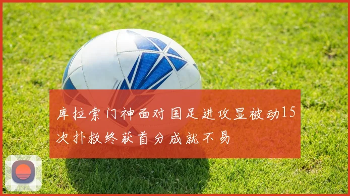库拉索门神面对国足进攻显被动15次扑救终获首分成就不易