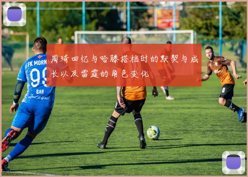 周琦回忆与哈滕搭档时的默契与成长以及雷霆的角色变化