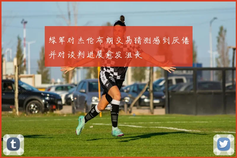 绿军对杰伦布朗交易猜测感到厌倦并对谈判进展愈发沮丧