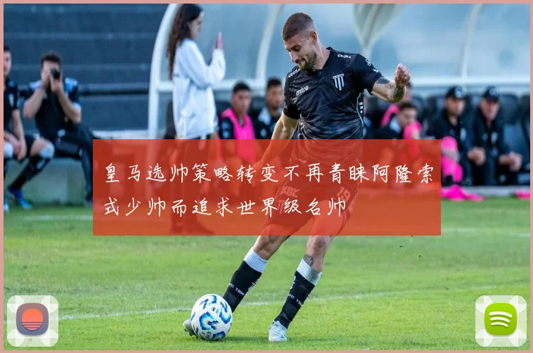 皇马选帅策略转变不再青睐阿隆索式少帅而追求世界级名帅