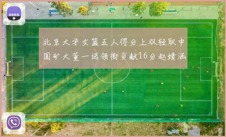北京大学女篮五人得分上双轻取中国矿大董一诺领衔贡献16分赵婧涵接近双双