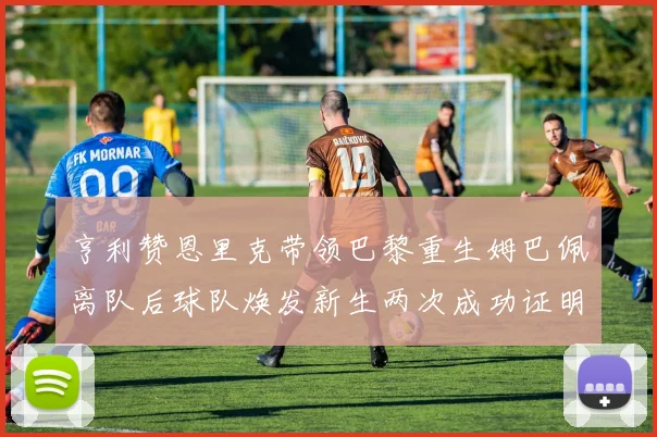 亨利赞恩里克带领巴黎重生姆巴佩离队后球队焕发新生两次成功证明