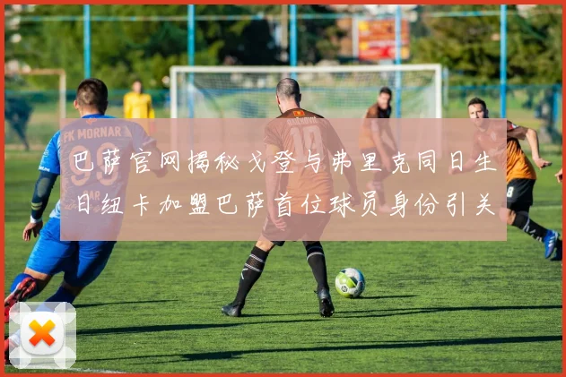 巴萨官网揭秘戈登与弗里克同日生日纽卡加盟巴萨首位球员身份引关注