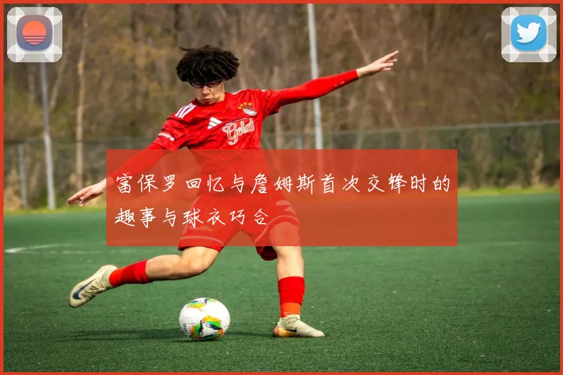 富保罗回忆与詹姆斯首次交锋时的趣事与球衣巧合