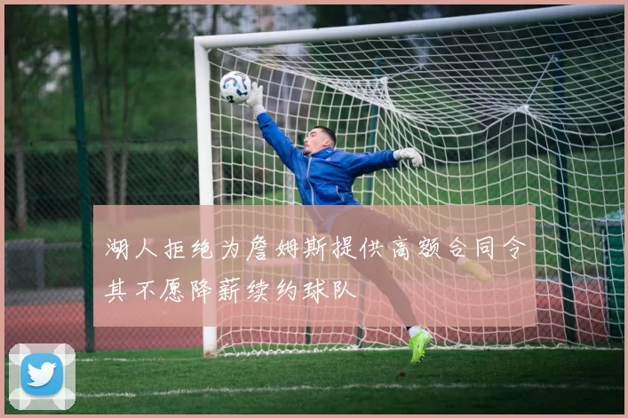 湖人拒绝为詹姆斯提供高额合同令其不愿降薪续约球队