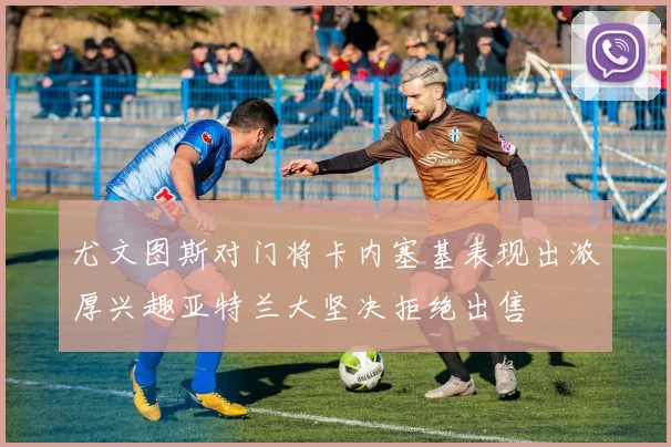 尤文图斯对门将卡内塞基表现出浓厚兴趣亚特兰大坚决拒绝出售