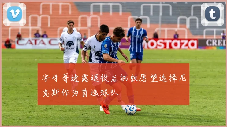 字母哥透露退役后执教愿望选择尼克斯作为首选球队