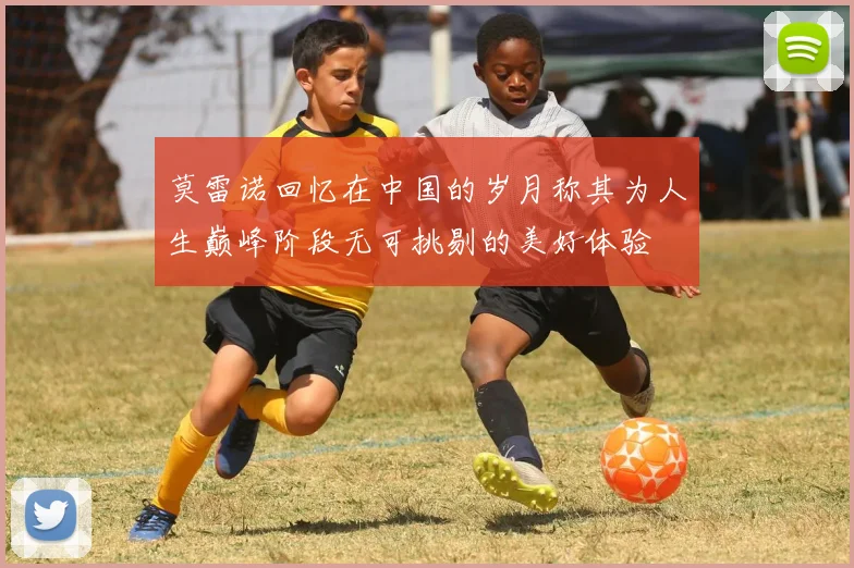 莫雷诺回忆在中国的岁月称其为人生巅峰阶段无可挑剔的美好体验